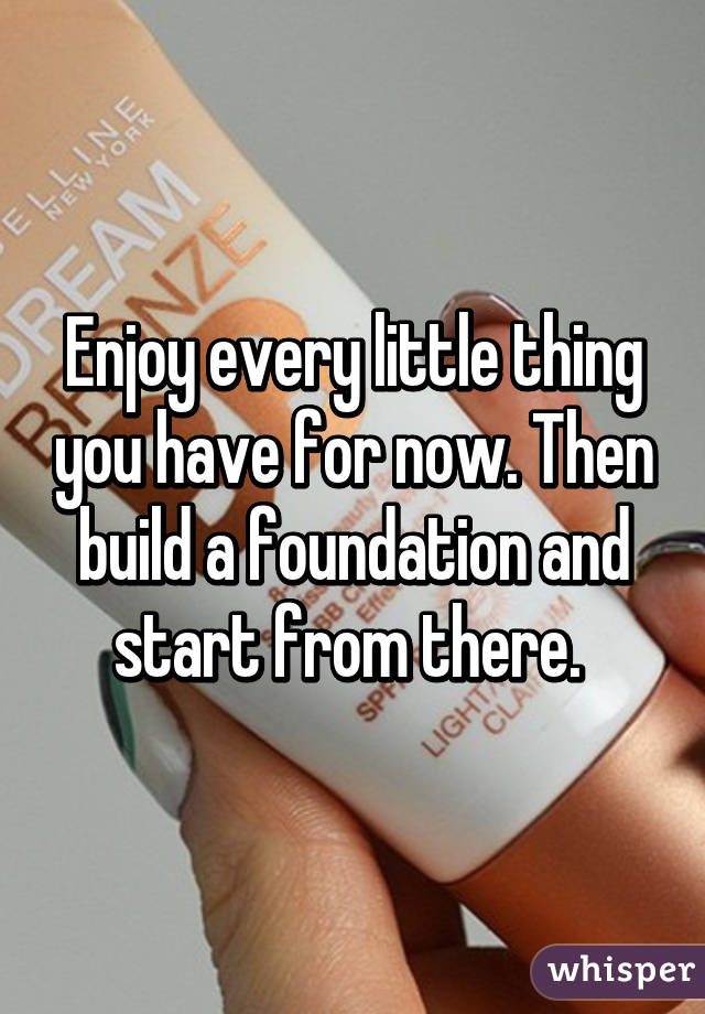 Enjoy every little thing you have for now. Then build a foundation and start from there. 