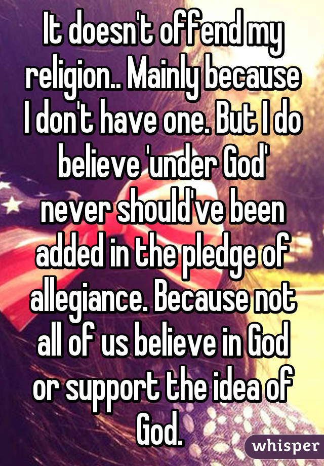 It doesn't offend my religion.. Mainly because I don't have one. But I do believe 'under God' never should've been added in the pledge of allegiance. Because not all of us believe in God or support the idea of God. 