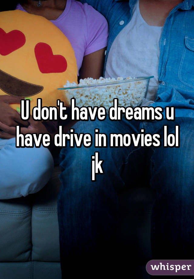 U don't have dreams u have drive in movies lol jk