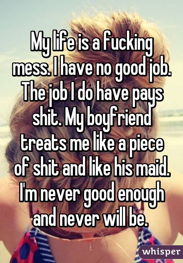 My life is a fucking mess. I have no good job. The job I do have pays shit. My boyfriend treats me like a piece of shit and like his maid. I'm never good enough and never will be. 