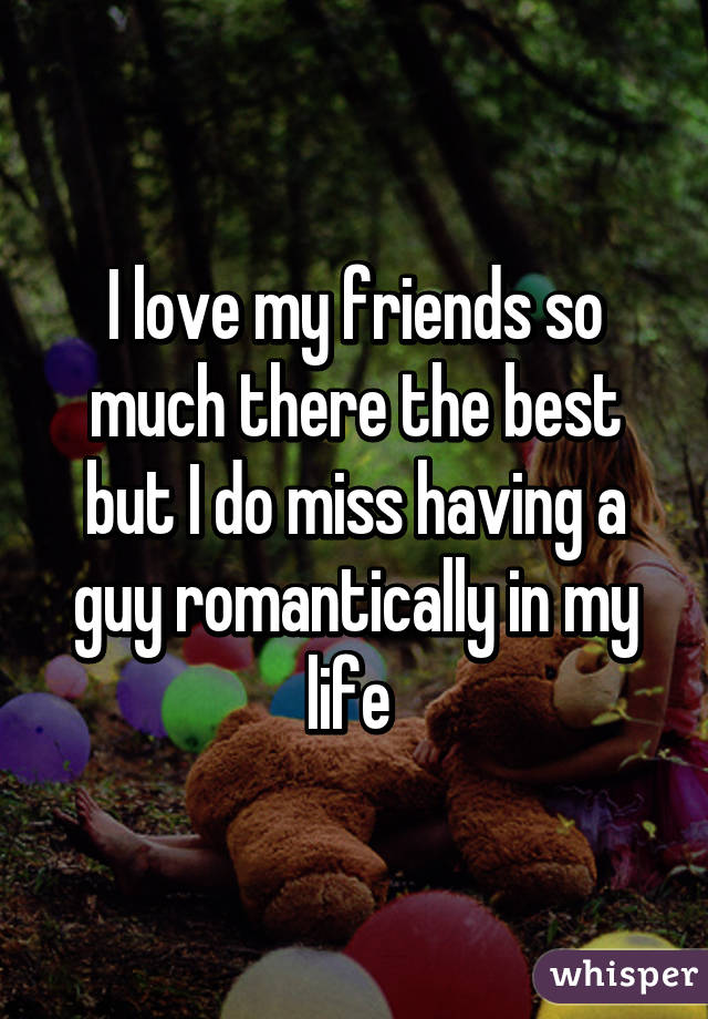 I love my friends so much there the best but I do miss having a guy romantically in my life 