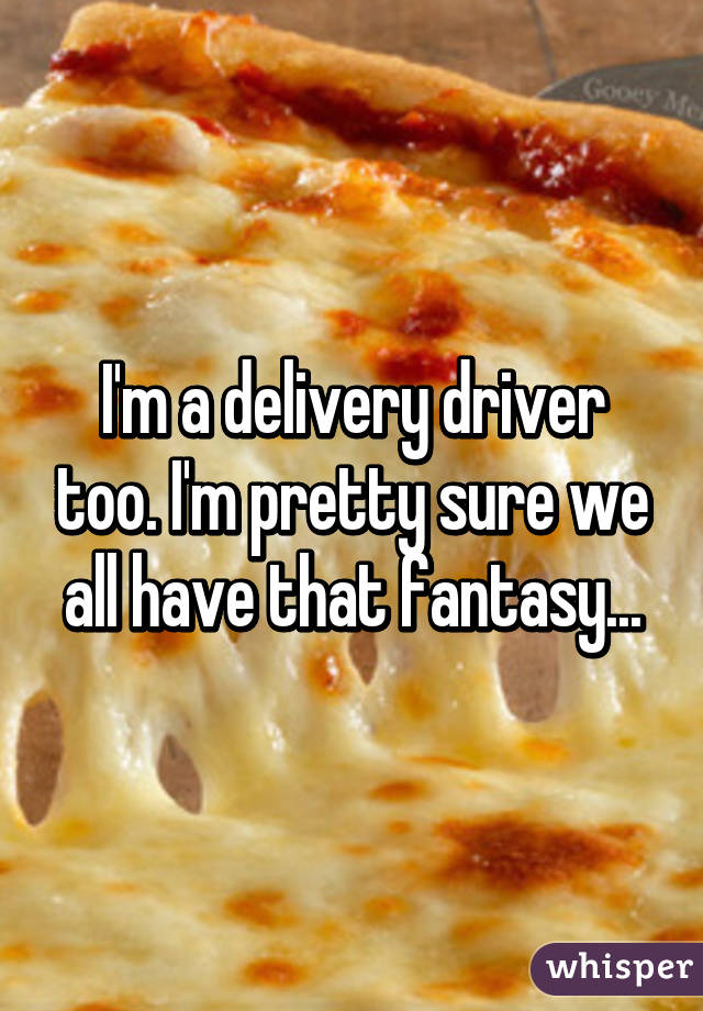 I'm a delivery driver too. I'm pretty sure we all have that fantasy...