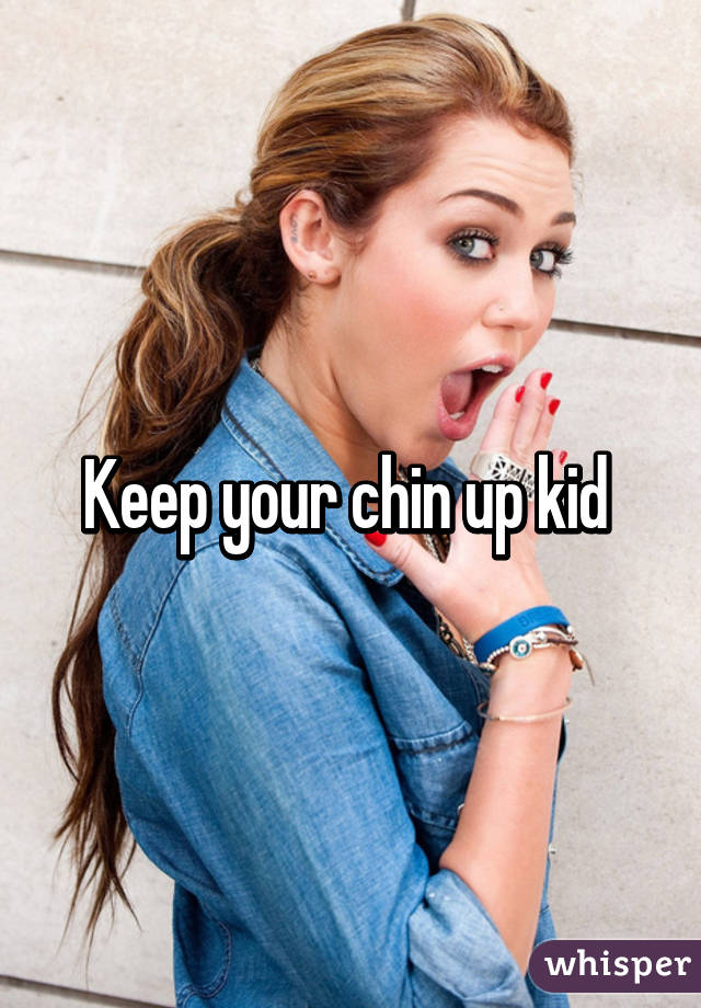 Keep your chin up kid 