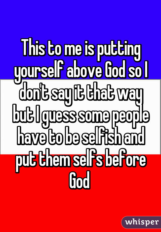 This to me is putting yourself above God so I don't say it that way but I guess some people have to be selfish and put them selfs before God 