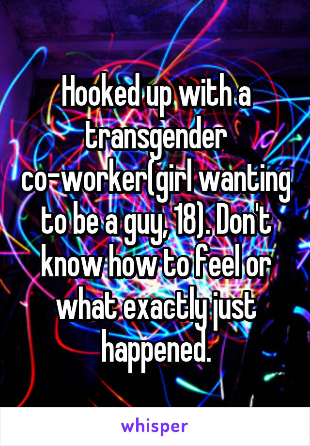 Hooked up with a transgender co-worker(girl wanting to be a guy, 18). Don't know how to feel or what exactly just happened.