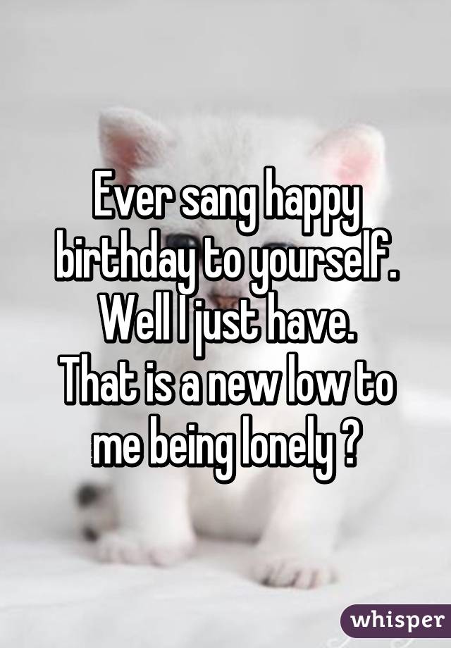 Ever sang happy birthday to yourself.
Well I just have.
That is a new low to me being lonely 😩