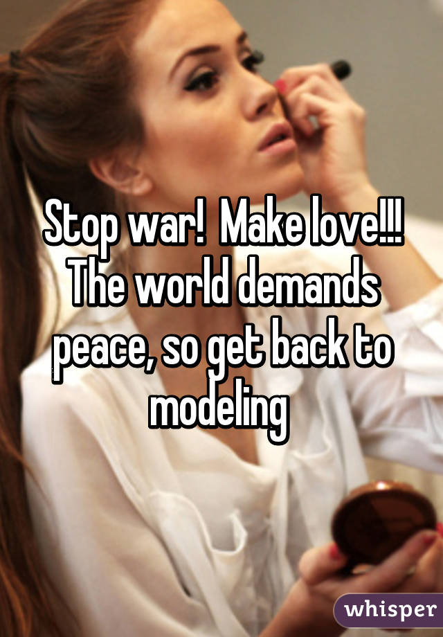 Stop war!  Make love!!! The world demands peace, so get back to modeling 