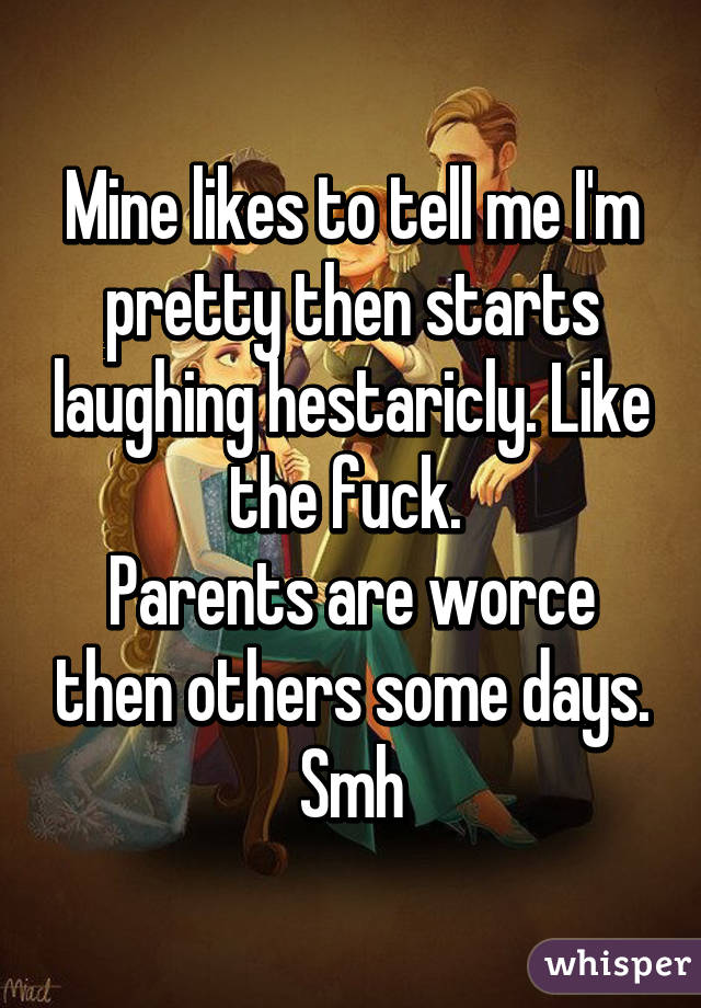 Mine likes to tell me I'm pretty then starts laughing hestaricly. Like the fuck. 
Parents are worce then others some days. Smh