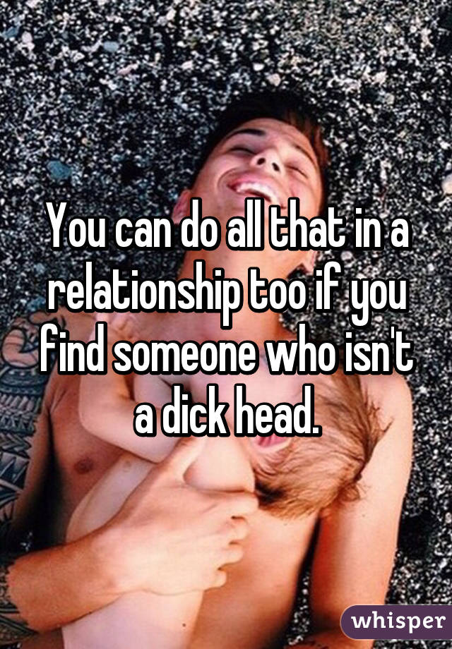You can do all that in a relationship too if you find someone who isn't a dick head.