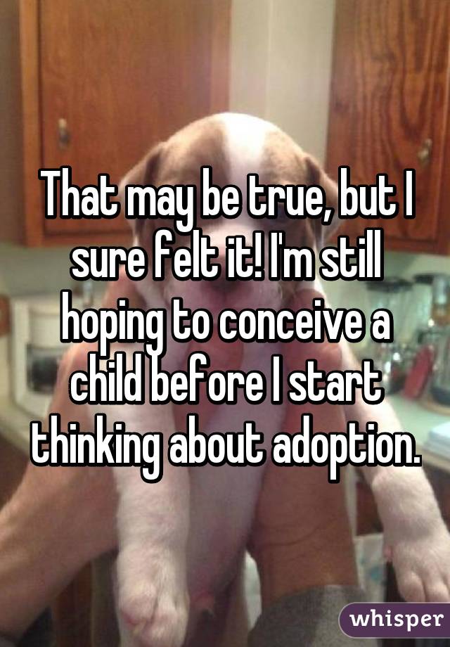 That may be true, but I sure felt it! I'm still hoping to conceive a child before I start thinking about adoption.