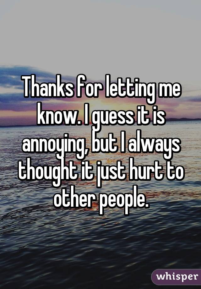 Thanks for letting me know. I guess it is annoying, but I always thought it just hurt to other people.