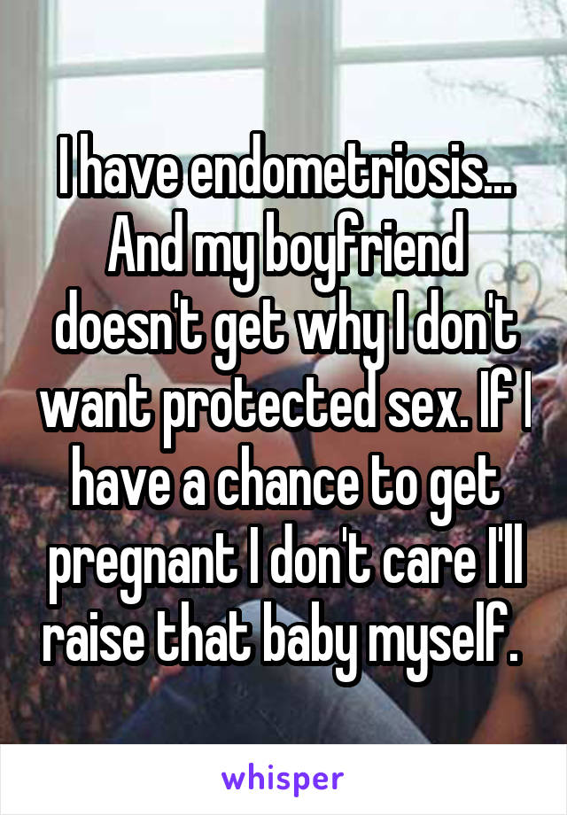 I have endometriosis... And my boyfriend doesn't get why I don't want protected sex. If I have a chance to get pregnant I don't care I'll raise that baby myself. 