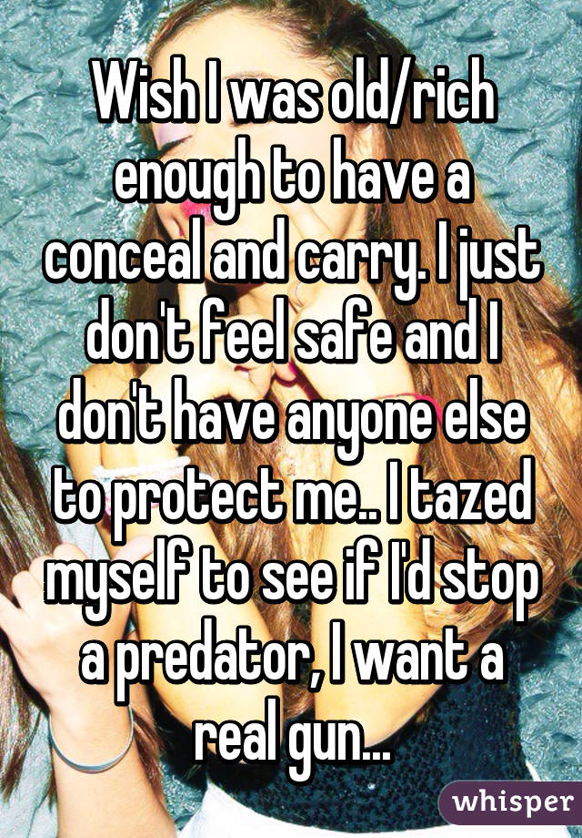 Wish I was old/rich enough to have a conceal and carry. I just don't feel safe and I don't have anyone else to protect me.. I tazed myself to see if I'd stop a predator, I want a real gun...