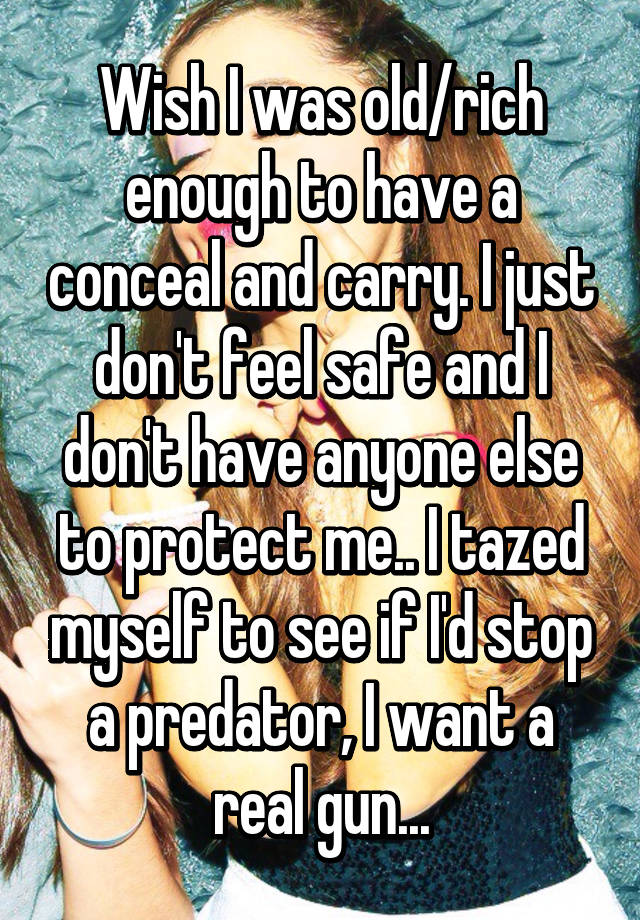 Wish I was old/rich enough to have a conceal and carry. I just don't feel safe and I don't have anyone else to protect me.. I tazed myself to see if I'd stop a predator, I want a real gun...