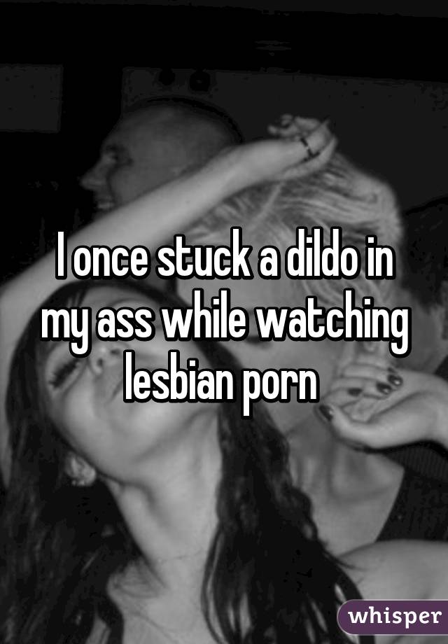 I once stuck a dildo in my ass while watching lesbian porn 