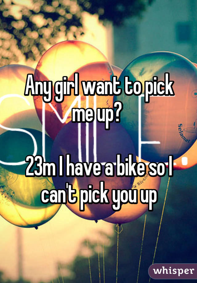 Any girl want to pick me up? 

23m I have a bike so I can't pick you up