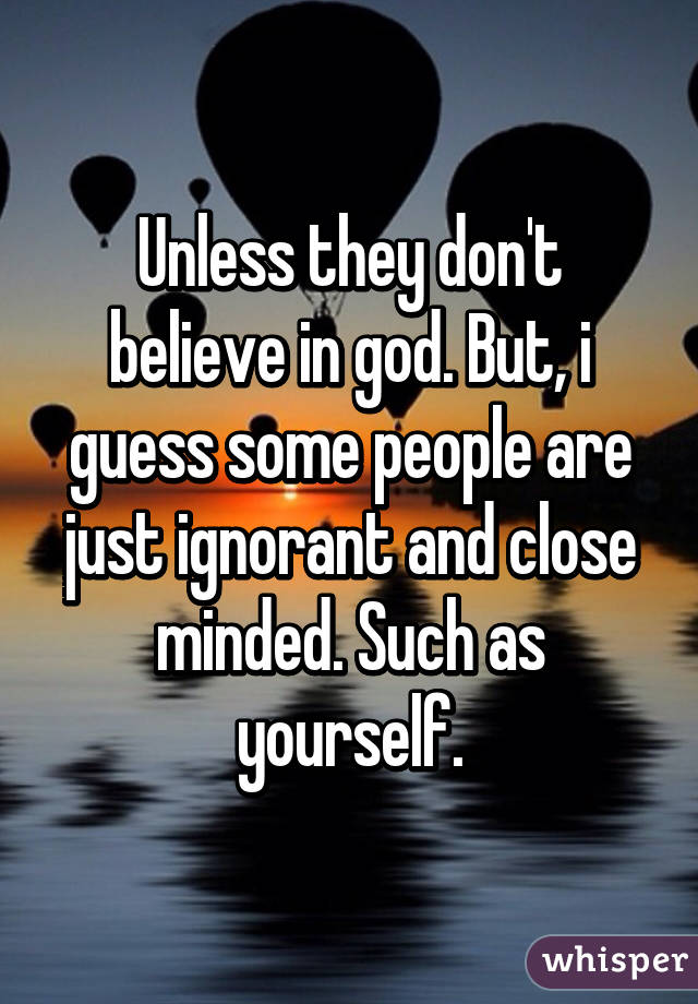 Unless they don't believe in god. But, i guess some people are just ignorant and close minded. Such as yourself.