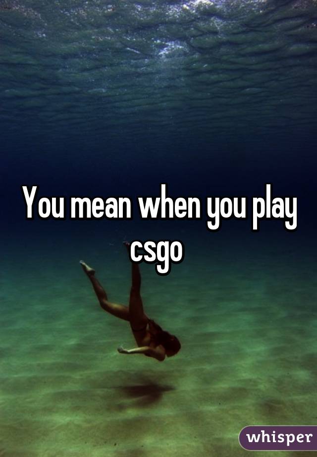 You mean when you play csgo 