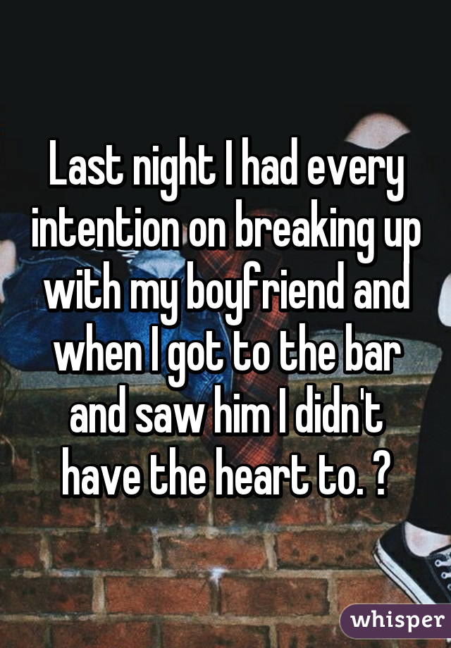 Last night I had every intention on breaking up with my boyfriend and when I got to the bar and saw him I didn't have the heart to. 😒