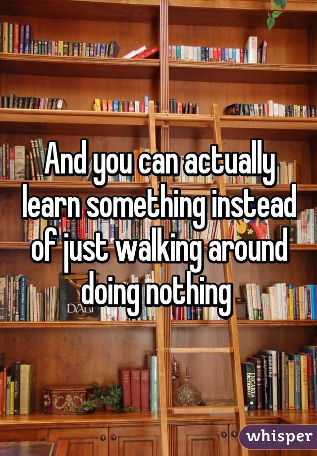 And you can actually learn something instead of just walking around doing nothing 
