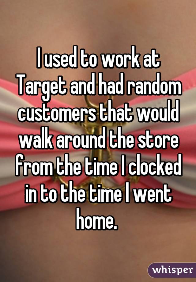 I used to work at Target and had random customers that would walk around the store from the time I clocked in to the time I went home. 