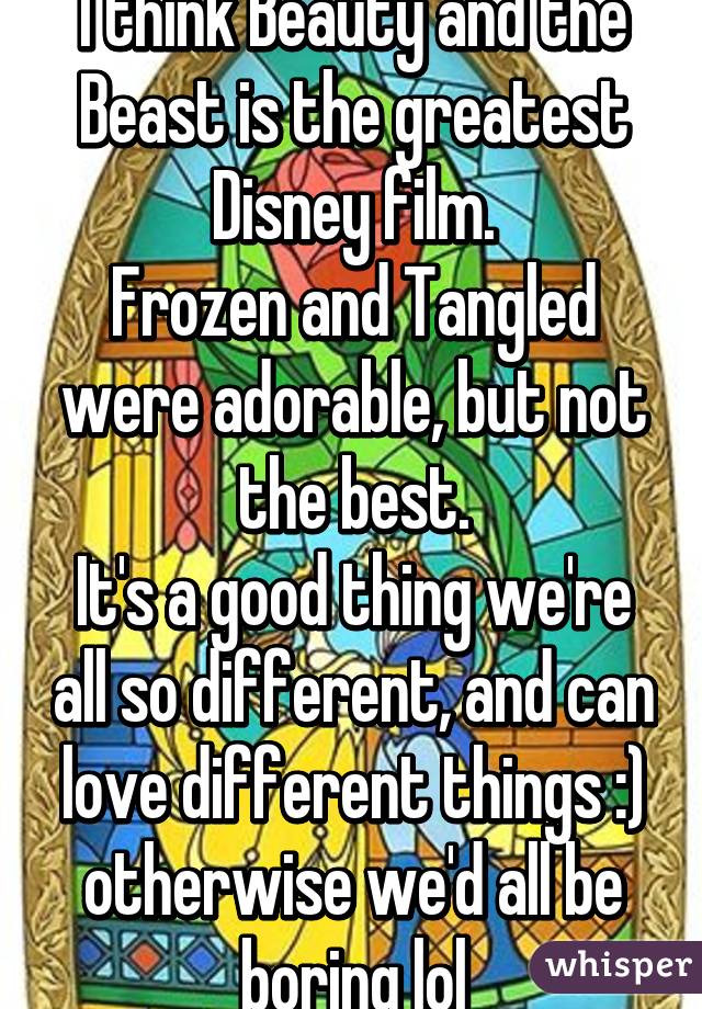 I think Beauty and the Beast is the greatest Disney film.
Frozen and Tangled were adorable, but not the best.
It's a good thing we're all so different, and can love different things :) otherwise we'd all be boring lol