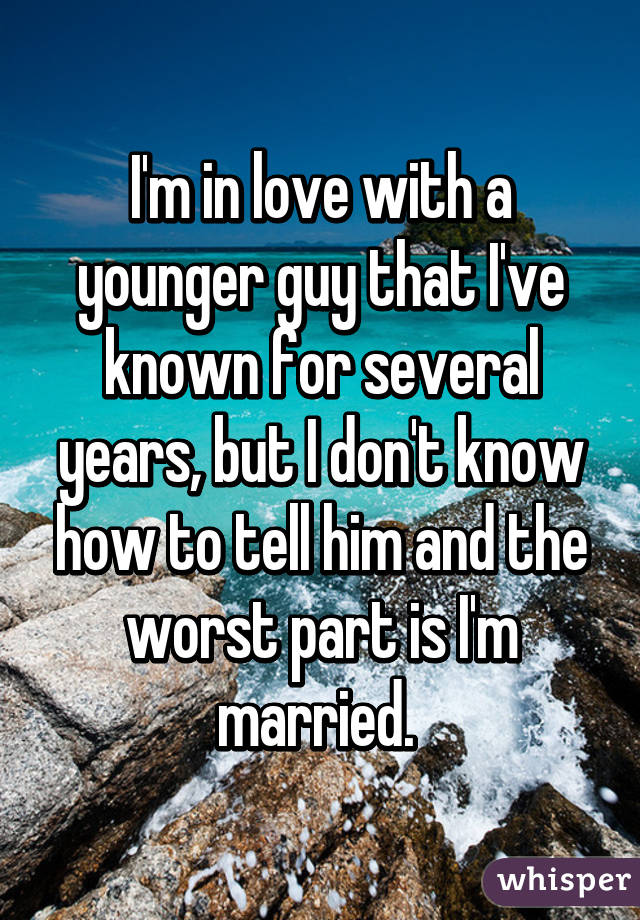 I'm in love with a younger guy that I've known for several years, but I don't know how to tell him and the worst part is I'm married. 