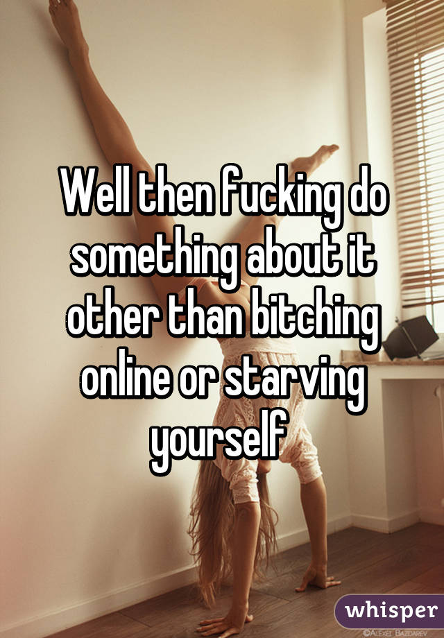 Well then fucking do something about it other than bitching online or starving yourself 