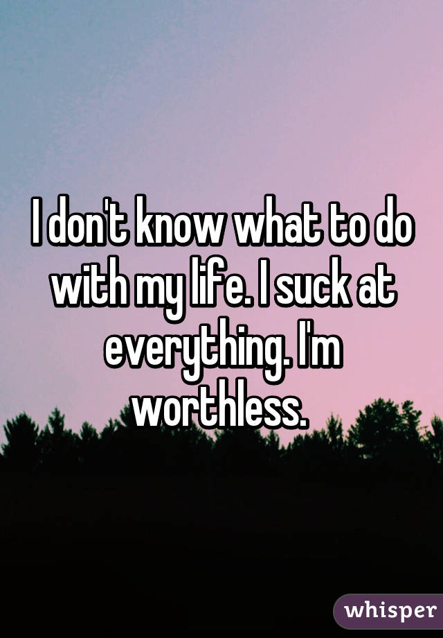 I don't know what to do with my life. I suck at everything. I'm worthless. 