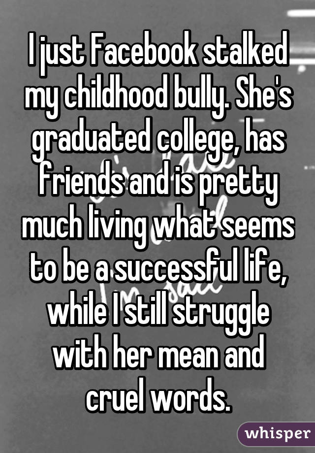 I just Facebook stalked my childhood bully. She's graduated college, has friends and is pretty much living what seems to be a successful life, while I still struggle with her mean and cruel words.
