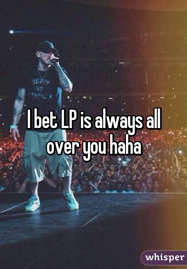 I bet LP is always all over you haha