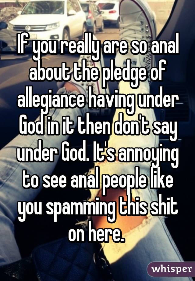 If you really are so anal about the pledge of allegiance having under God in it then don't say under God. It's annoying to see anal people like you spamming this shit on here. 