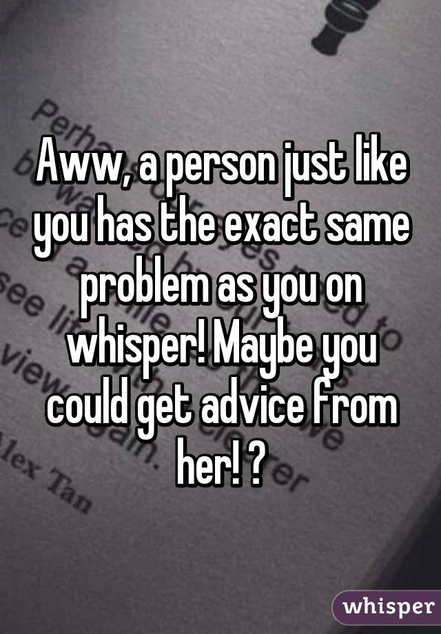 Aww, a person just like you has the exact same problem as you on whisper! Maybe you could get advice from her! 😑