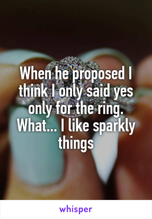 When he proposed I think I only said yes only for the ring. What... I like sparkly things