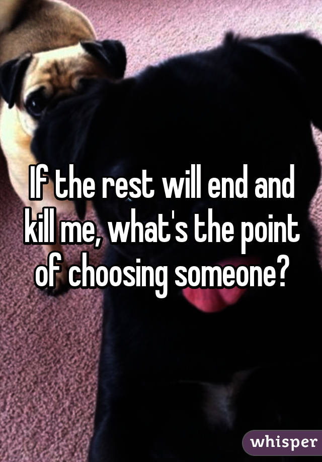 If the rest will end and kill me, what's the point of choosing someone?
