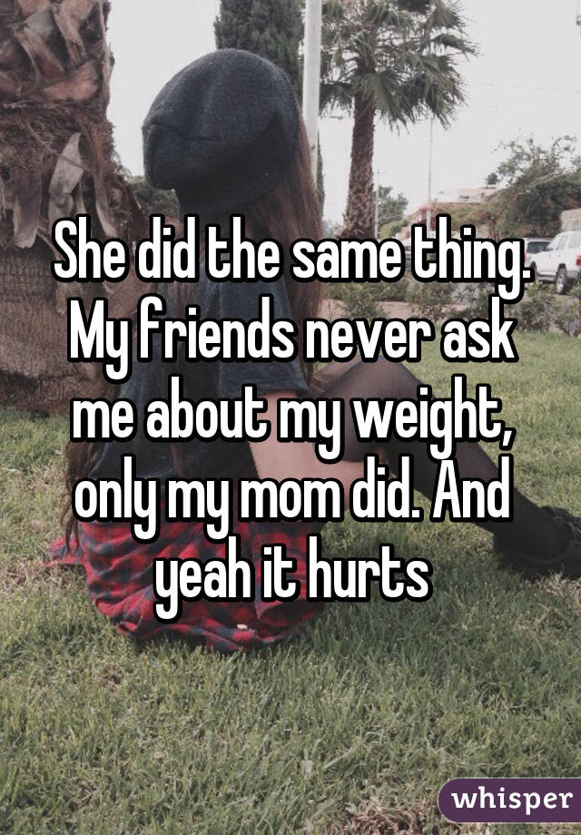 She did the same thing. My friends never ask me about my weight, only my mom did. And yeah it hurts