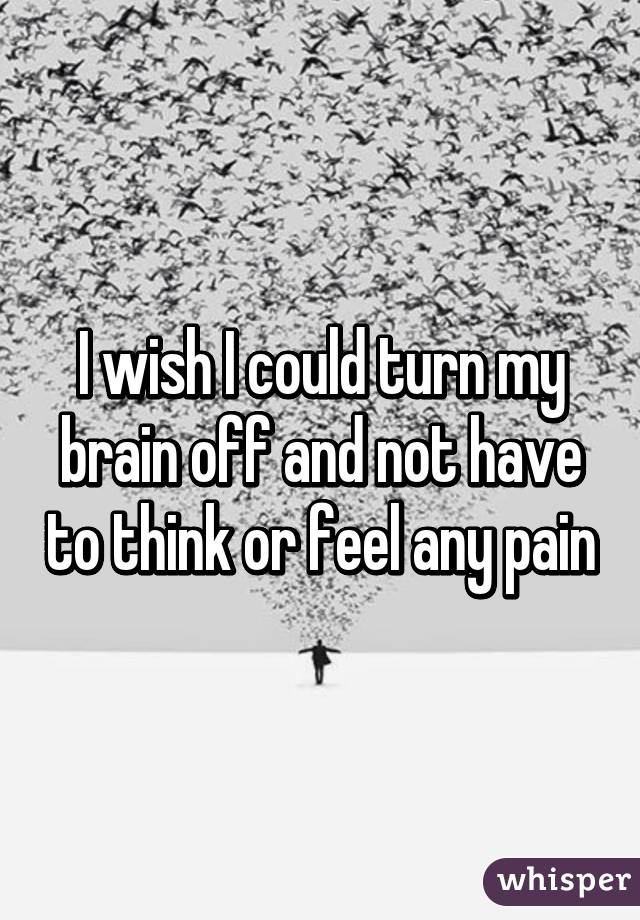 I wish I could turn my brain off and not have to think or feel any pain