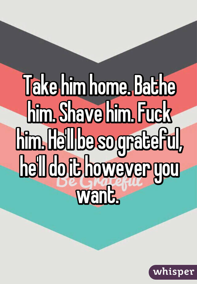 Take him home. Bathe him. Shave him. Fuck him. He'll be so grateful, he'll do it however you want. 