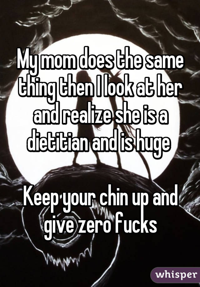 My mom does the same thing then I look at her and realize she is a dietitian and is huge 

Keep your chin up and give zero fucks