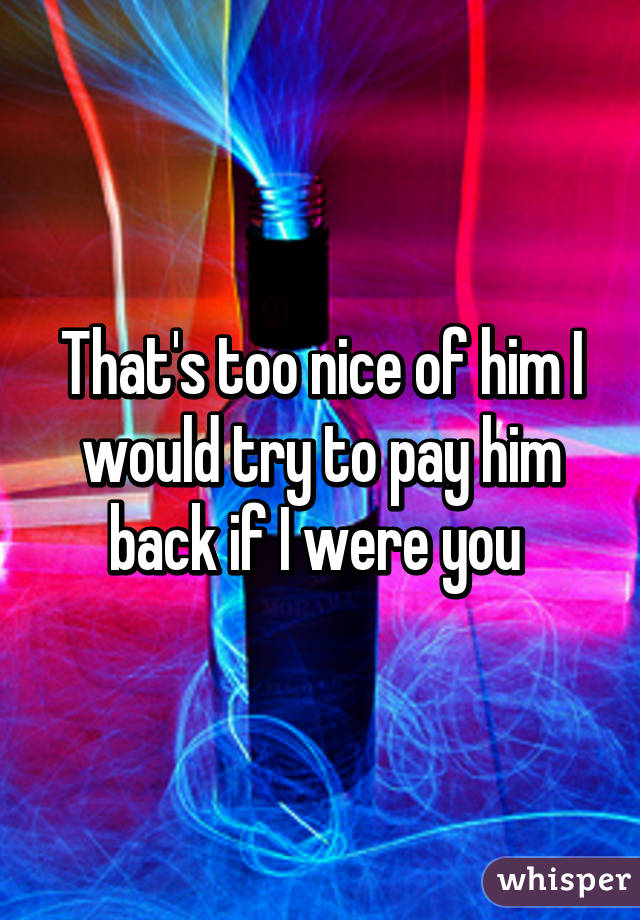 That's too nice of him I would try to pay him back if I were you 