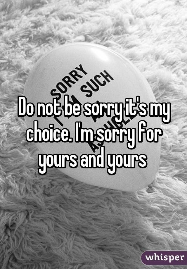 Do not be sorry it's my choice. I'm sorry for yours and yours 