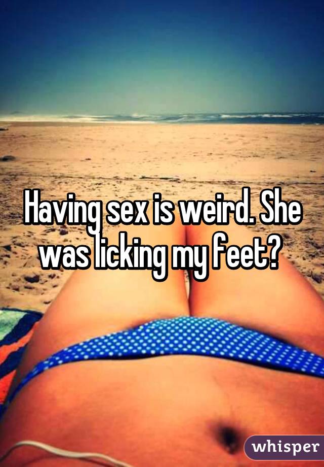 Having sex is weird. She was licking my feet? 