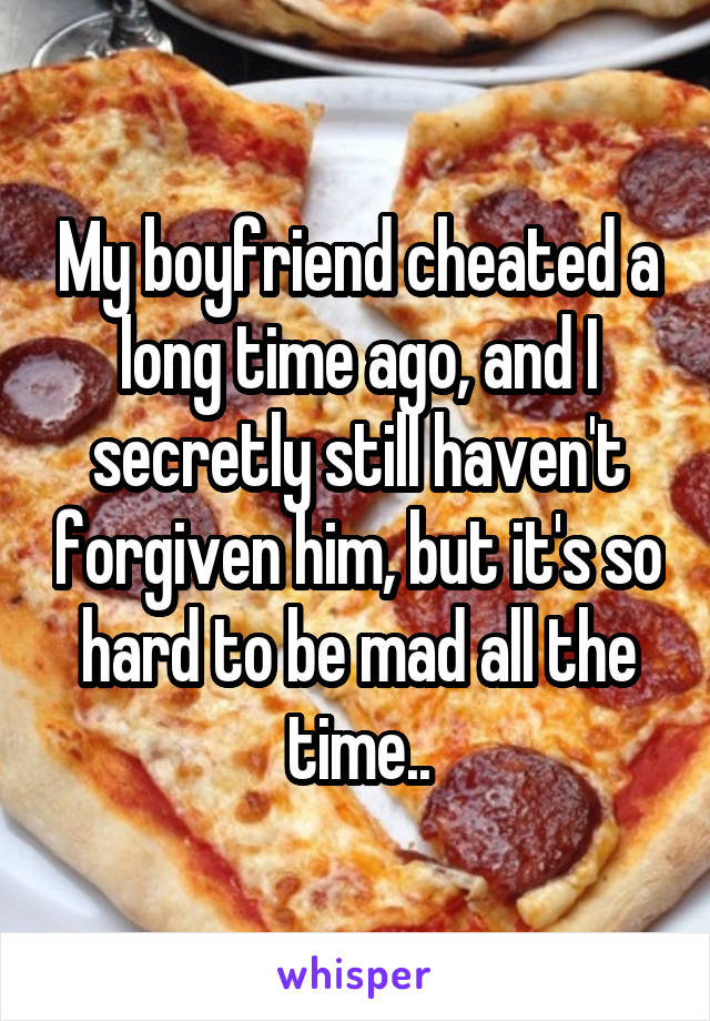 My boyfriend cheated a long time ago, and I secretly still haven't forgiven him, but it's so hard to be mad all the time..