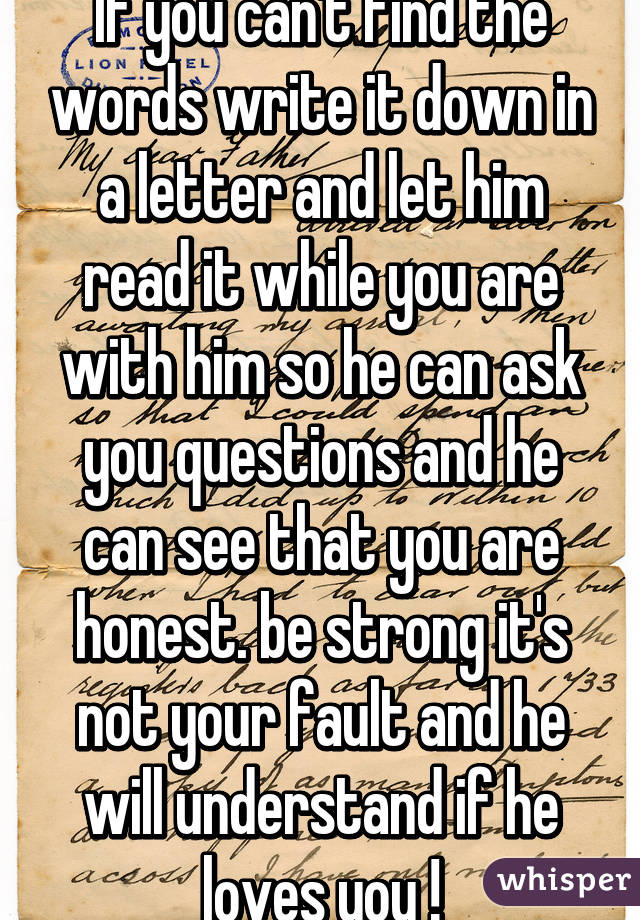 If you can't find the words write it down in a letter and let him read it while you are with him so he can ask you questions and he can see that you are honest. be strong it's not your fault and he will understand if he loves you !