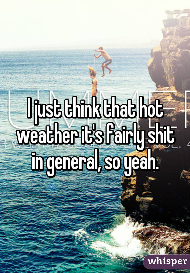 I just think that hot weather it's fairly shit in general, so yeah.