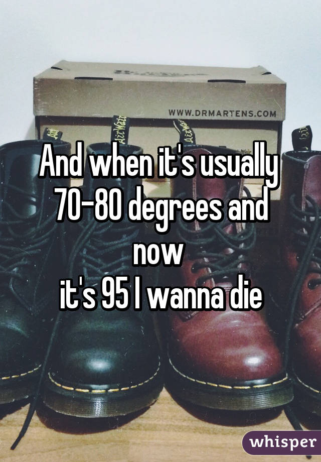 And when it's usually 
70-80 degrees and now 
it's 95 I wanna die