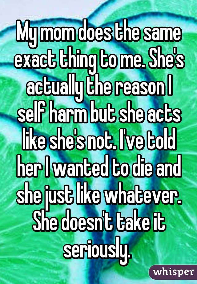 My mom does the same exact thing to me. She's actually the reason I self harm but she acts like she's not. I've told her I wanted to die and she just like whatever. She doesn't take it seriously. 