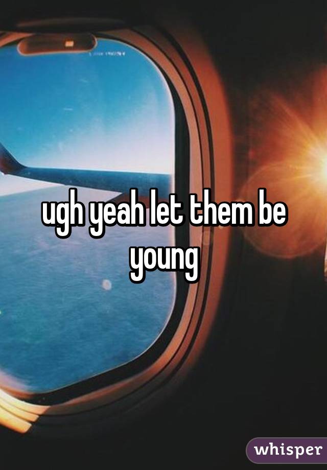 ugh yeah let them be young