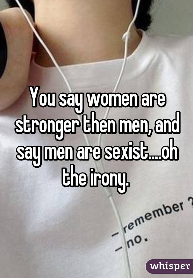 You say women are stronger then men, and say men are sexist....oh the irony. 