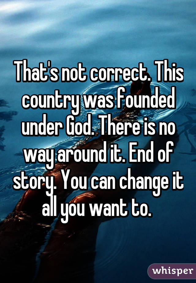 That's not correct. This country was founded under God. There is no way around it. End of story. You can change it all you want to. 